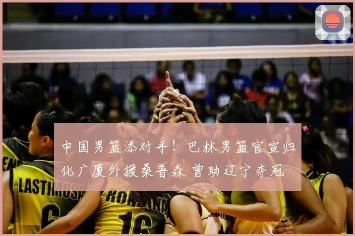 中国男篮添对手！巴林男篮官宣归化广厦外援桑普森 曾助辽宁夺冠
