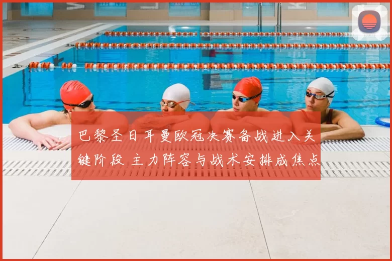 巴黎圣日耳曼欧冠决赛备战进入关键阶段 主力阵容与战术安排成焦点