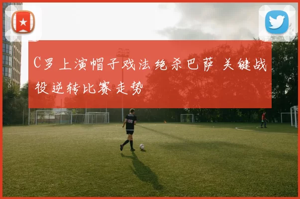 C罗上演帽子戏法绝杀巴萨 关键战役逆转比赛走势