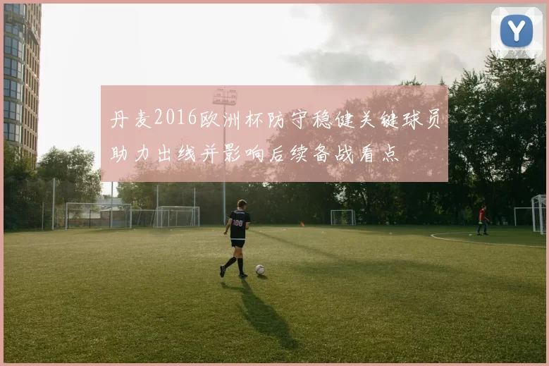 丹麦2016欧洲杯防守稳健关键球员助力出线并影响后续备战看点