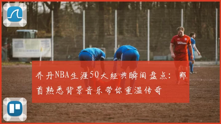 乔丹NBA生涯50大经典瞬间盘点：那首熟悉背景音乐带你重温传奇