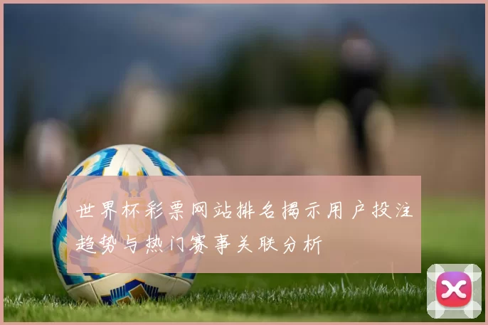 世界杯彩票网站排名揭示用户投注趋势与热门赛事关联分析