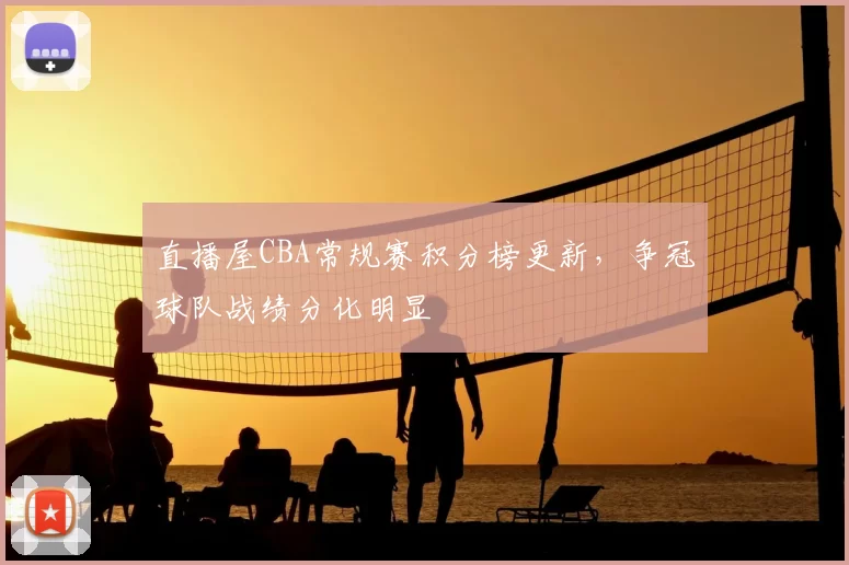 直播屋CBA常规赛积分榜更新,争冠球队战绩分化明显