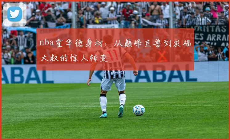 nba霍华德身材，从巅峰巨兽到发福大叔的惊人转变