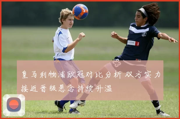 皇马利物浦欧冠对比分析 双方实力接近晋级悬念持续升温