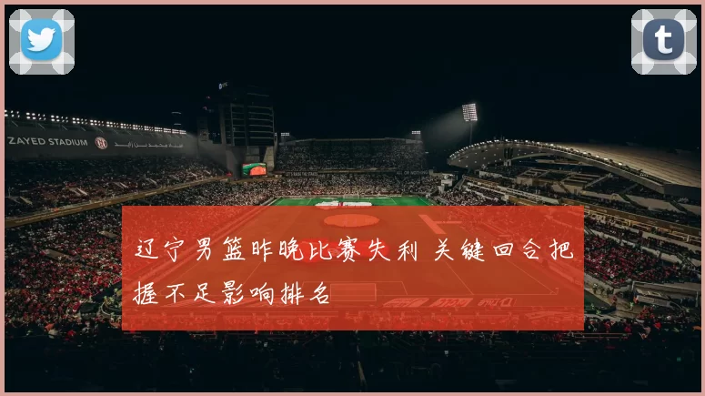 辽宁男篮昨晚比赛失利 关键回合把握不足影响排名