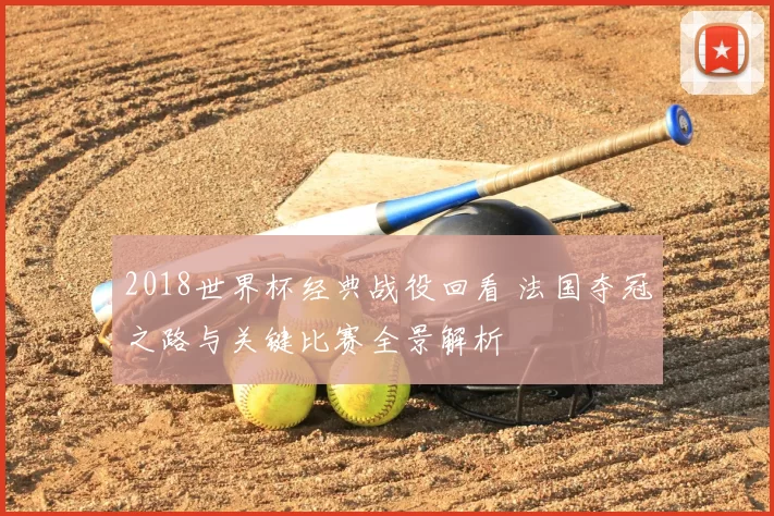 2018世界杯经典战役回看 法国夺冠之路与关键比赛全景解析