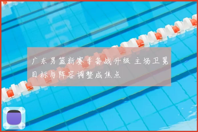 广东男篮新赛季备战升级 主场卫冕目标与阵容调整成焦点