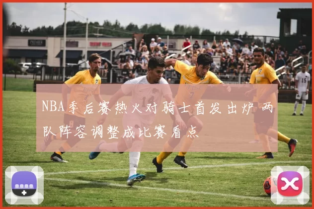 NBA季后赛热火对骑士首发出炉 两队阵容调整成比赛看点