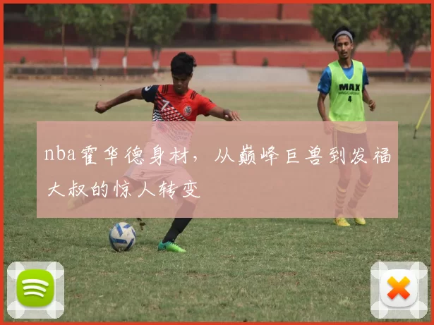 nba霍华德身材，从巅峰巨兽到发福大叔的惊人转变