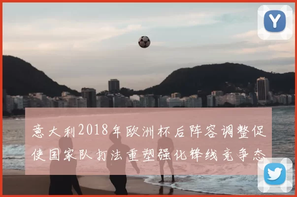 意大利2018年欧洲杯后阵容调整促使国家队打法重塑强化锋线竞争态势