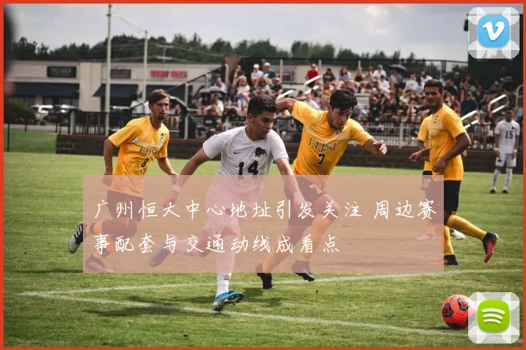 广州恒大中心地址引发关注 周边赛事配套与交通动线成看点