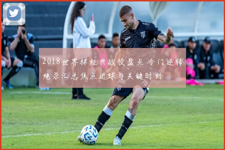 2018世界杯经典战役盘点 冷门逆转绝杀汇总焦点进球与关键时刻