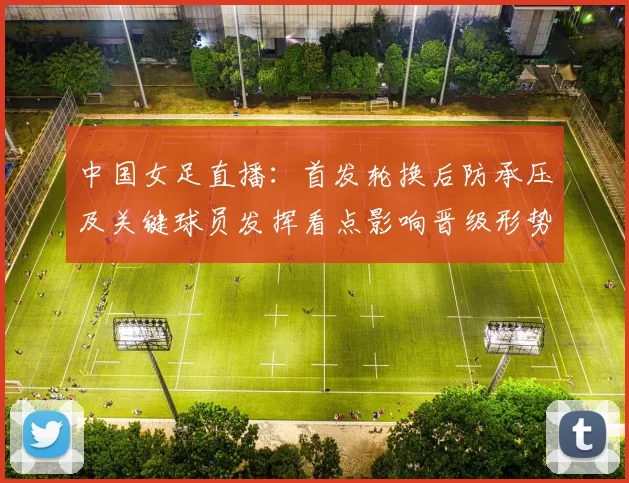 中国女足直播:首发轮换后防承压及关键球员发挥看点影响晋级形势