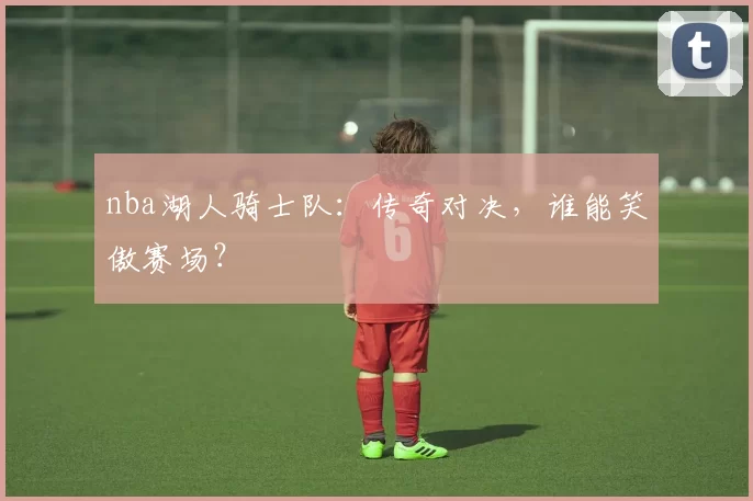 nba湖人骑士队：传奇对决，谁能笑傲赛场？
