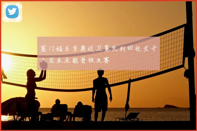 塞门娅东京奥运卫冕失利田径女子八百米未能晋级决赛