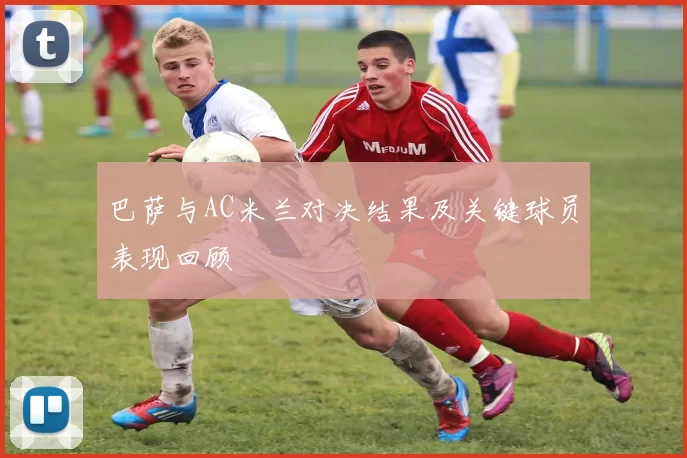 巴萨与AC米兰对决结果及关键球员表现回顾