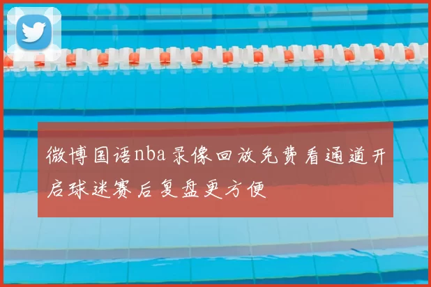 微博国语nba录像回放免费看通道开启球迷赛后复盘更方便