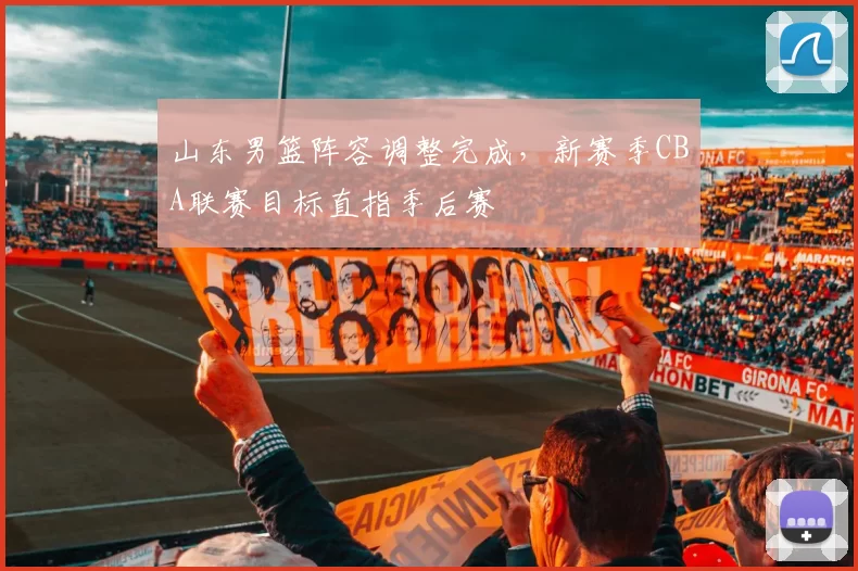 山东男篮阵容调整完成，新赛季CBA联赛目标直指季后赛