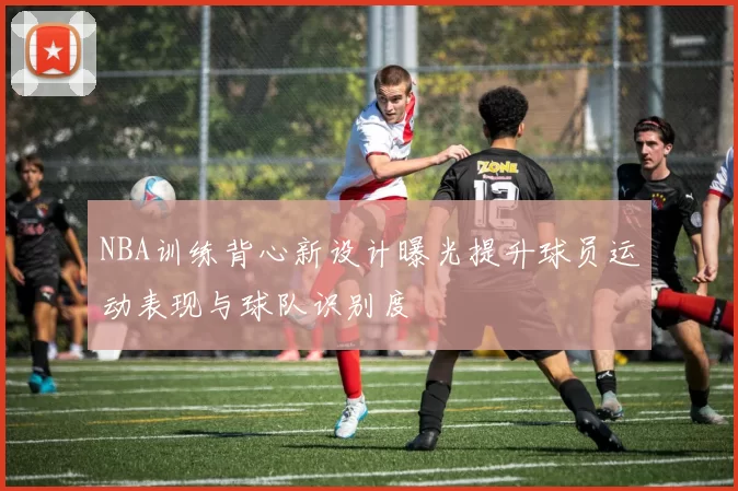 NBA训练背心新设计曝光提升球员运动表现与球队识别度