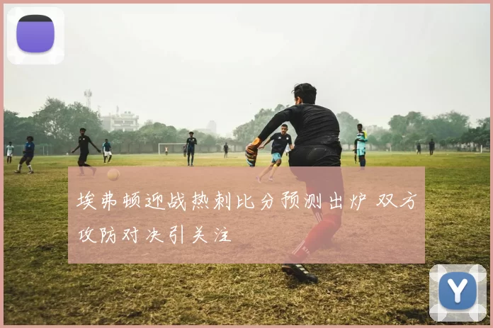 埃弗顿迎战热刺比分预测出炉 双方攻防对决引关注