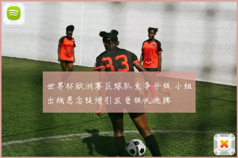 世界杯欧洲赛区球队竞争升级 小组出线悬念陡增引发晋级大洗牌