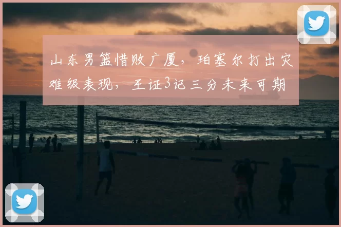 山东男篮惜败广厦，珀塞尔打出灾难级表现，王证3记三分未来可期