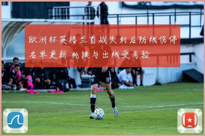欧洲杯英格兰首战失利后防线伤停名单更新 轮换与出线受考验