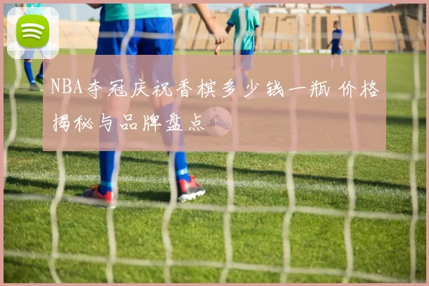 NBA夺冠庆祝香槟多少钱一瓶 价格揭秘与品牌盘点