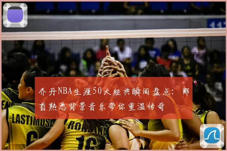 乔丹NBA生涯50大经典瞬间盘点：那首熟悉背景音乐带你重温传奇