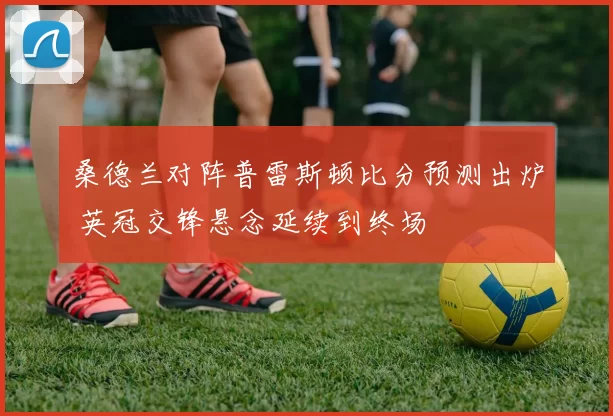 桑德兰对阵普雷斯顿比分预测出炉 英冠交锋悬念延续到终场