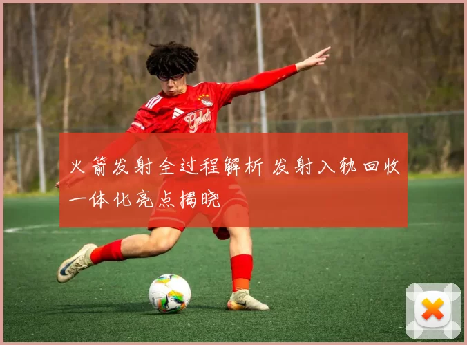 火箭发射全过程解析 发射入轨回收一体化亮点揭晓