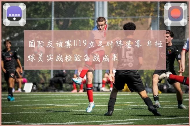 国际友谊赛U19女足对阵落幕 年轻球员实战检验备战成果