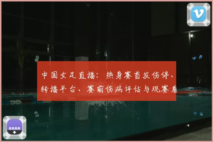 中国女足直播：热身赛首发伤停、转播平台、赛前伤病评估与观赛看点