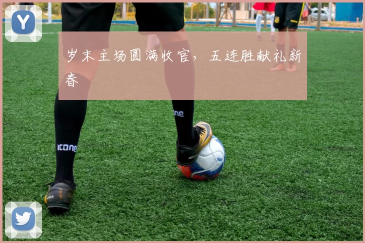 岁末主场圆满收官,五连胜献礼新春