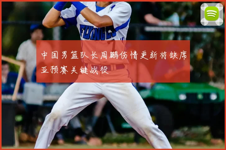 中国男篮队长周鹏伤情更新将缺席亚预赛关键战役