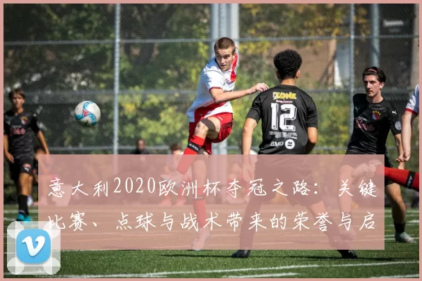 意大利2020欧洲杯夺冠之路:关键比赛、点球与战术带来的荣誉与启示