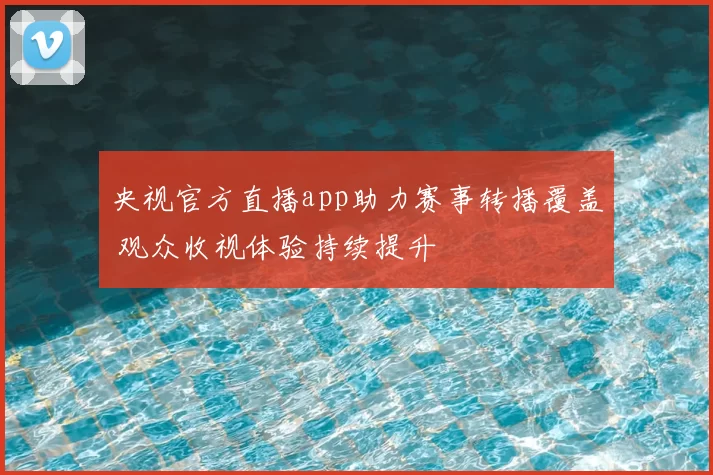央视官方直播app助力赛事转播覆盖 观众收视体验持续提升