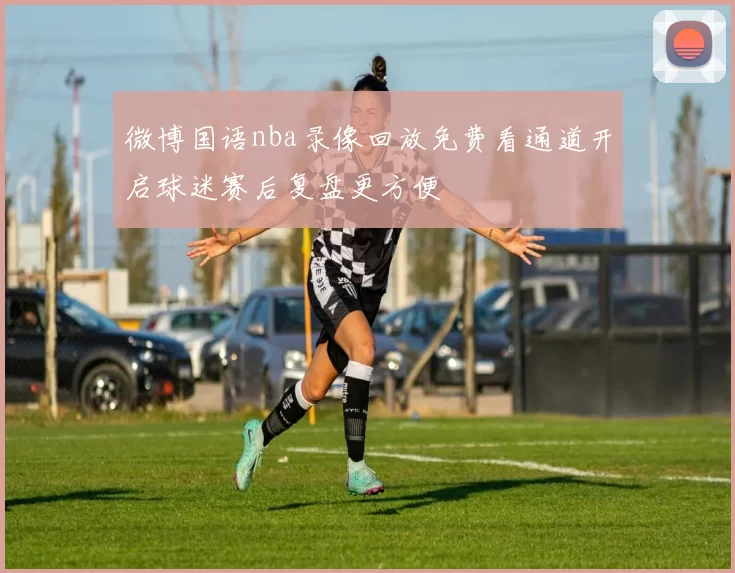微博国语nba录像回放免费看通道开启球迷赛后复盘更方便