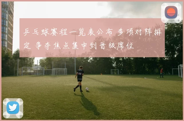 乒乓球赛程一览表公布 多项对阵排定 争夺焦点集中到晋级席位