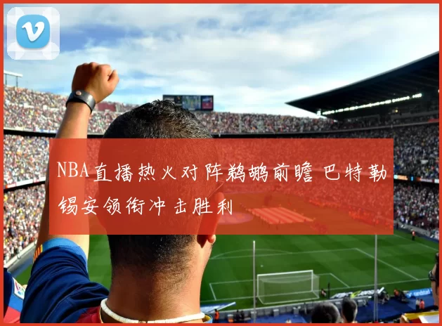 NBA直播热火对阵鹈鹕前瞻 巴特勒锡安领衔冲击胜利