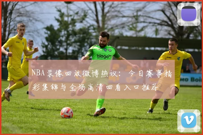 NBA录像回放微博热议:今日赛事精彩集锦与全场高清回看入口推荐