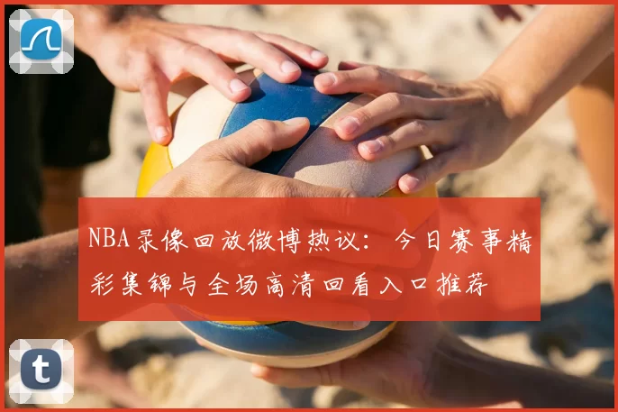 NBA录像回放微博热议:今日赛事精彩集锦与全场高清回看入口推荐
