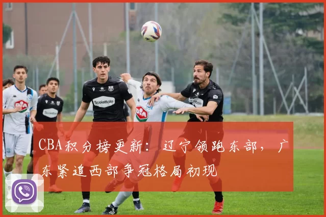 CBA积分榜更新：辽宁领跑东部，广东紧追西部争冠格局初现