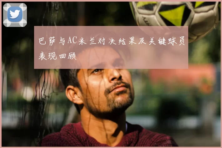 巴萨与AC米兰对决结果及关键球员表现回顾