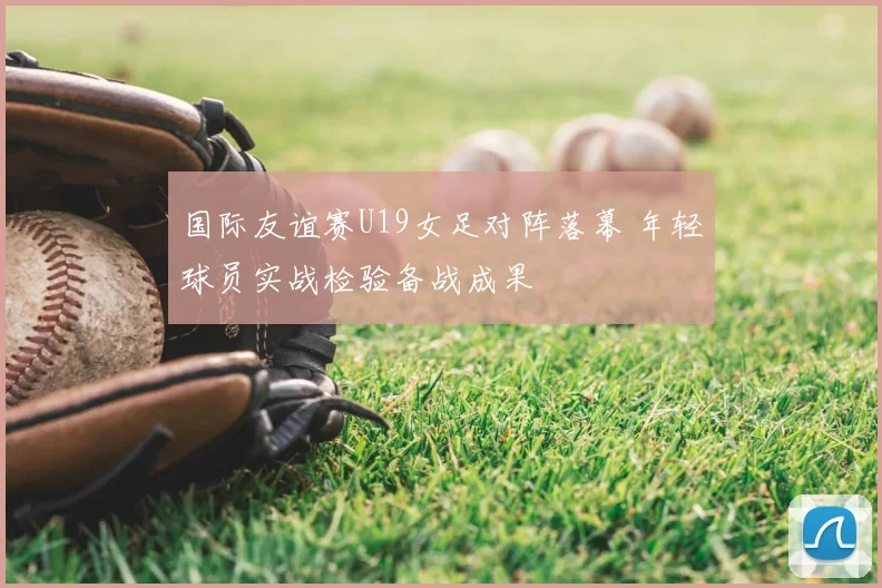 国际友谊赛U19女足对阵落幕 年轻球员实战检验备战成果
