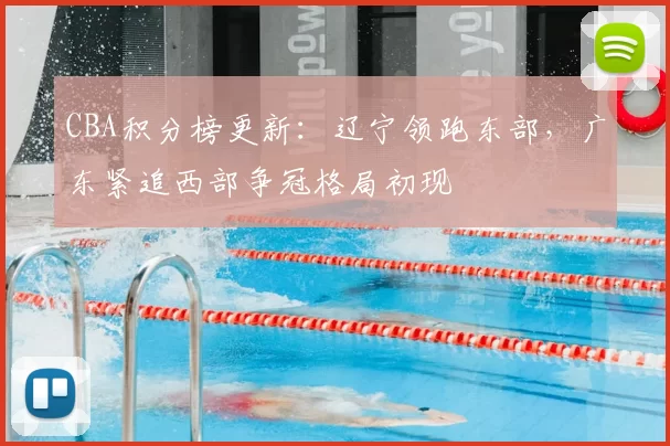 CBA积分榜更新：辽宁领跑东部，广东紧追西部争冠格局初现