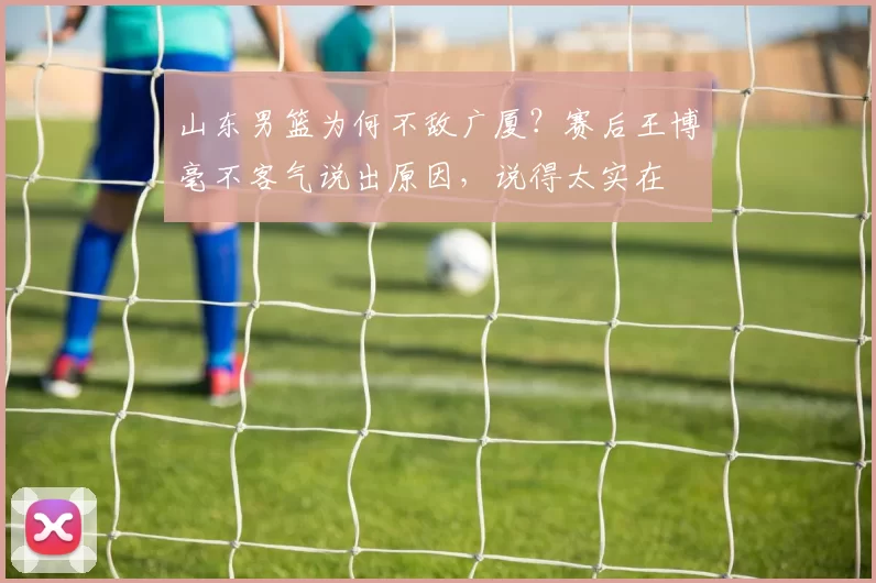 山东男篮为何不敌广厦？赛后王博毫不客气说出原因，说得太实在
