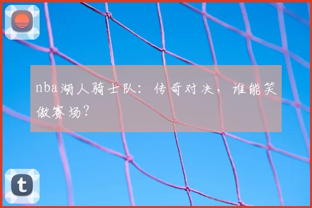 nba湖人骑士队:传奇对决,谁能笑傲赛场?
