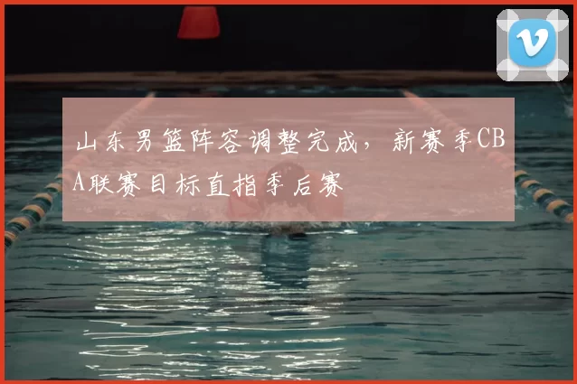 山东男篮阵容调整完成，新赛季CBA联赛目标直指季后赛